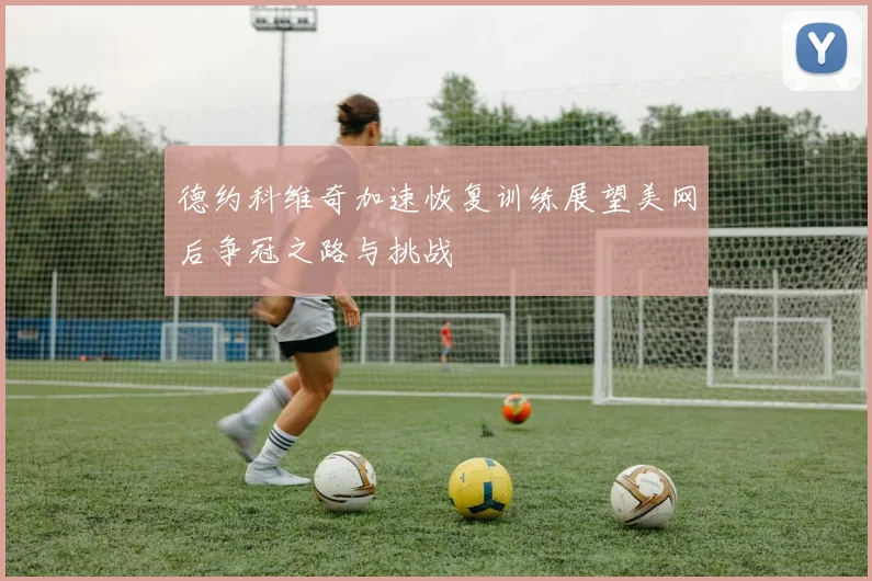 德约科维奇加速恢复训练展望美网后争冠之路与挑战