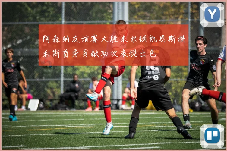 阿森纳友谊赛大胜米尔顿凯恩斯措利斯首秀贡献助攻表现出色