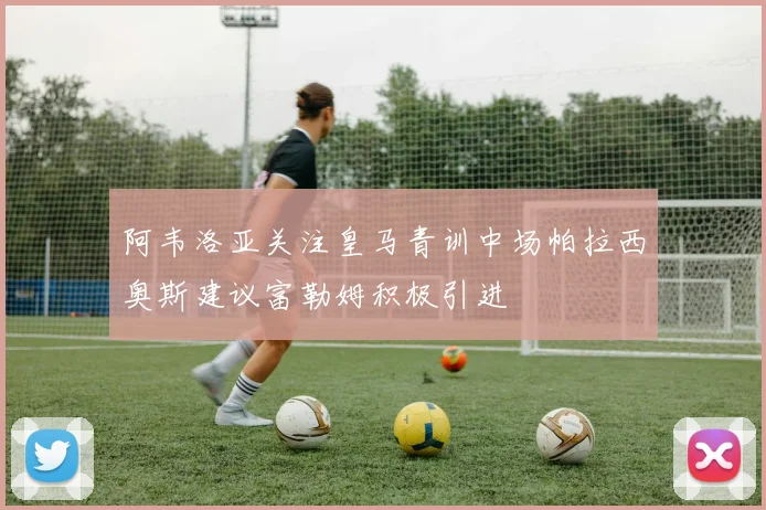 阿韦洛亚关注皇马青训中场帕拉西奥斯建议富勒姆积极引进