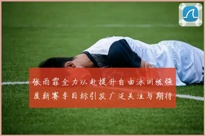 张雨霏全力以赴提升自由泳训练强度新赛季目标引发广泛关注与期待
